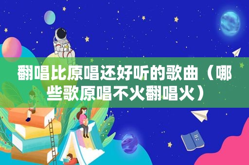 翻唱比原唱还好听的歌曲（哪些歌原唱不火翻唱火）