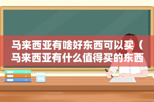 马来西亚有啥好东西可以买（马来西亚有什么值得买的东西）