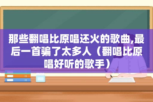 那些翻唱比原唱还火的歌曲,最后一首骗了太多人（翻唱比原唱好听的歌手）