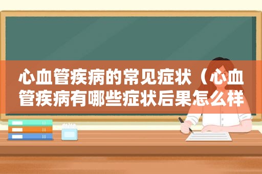 心血管疾病的常见症状（心血管疾病有哪些症状后果怎么样?）