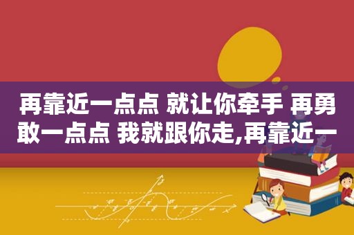 再靠近一点点 就让你牵手 再勇敢一点点 我就跟你走,再靠近一点就让你牵手,勇敢一点我就跟着你走