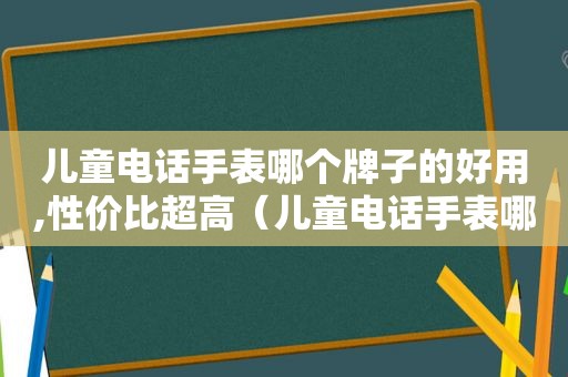 儿童电话手表哪个牌子的好用,性价比超高（儿童电话手表哪个牌子质量比较好?）