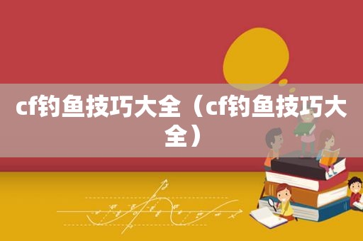 cf钓鱼技巧大全（cf钓鱼技巧大全）