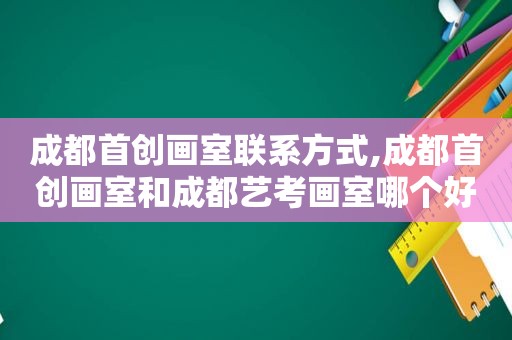 成都首创画室联系方式,成都首创画室和成都艺考画室哪个好