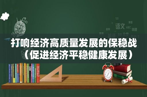 打响经济高质量发展的保稳战（促进经济平稳健康发展）