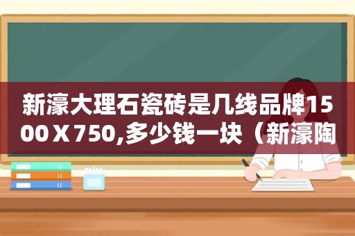 新濠大理石瓷砖是几线品牌1500Ⅹ750,多少钱一块（新濠陶瓷是几线品牌）