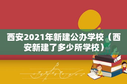 西安2021年新建公办学校（西安新建了多少所学校）