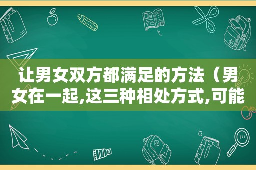 让男女双方都满足的方法（男女在一起,这三种相处方式,可能会让双方保持吸引力）