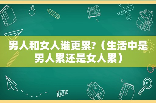 男人和女人谁更累?（生活中是男人累还是女人累）