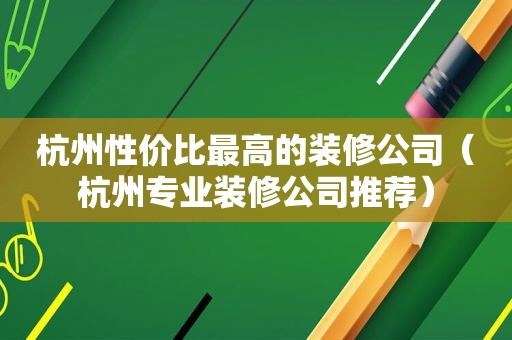 杭州性价比最高的装修公司（杭州专业装修公司推荐）