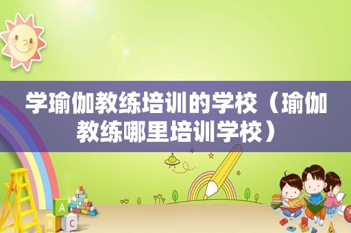 学瑜伽教练培训的学校（瑜伽教练哪里培训学校）