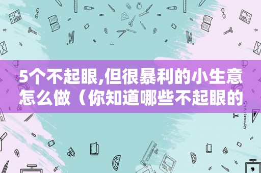 5个不起眼,但很暴利的小生意怎么做（你知道哪些不起眼的暴利小生意?）