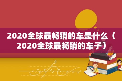 2020全球最畅销的车是什么（2020全球最畅销的车子）