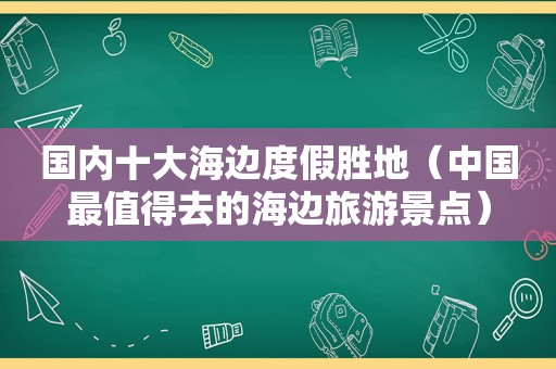 国内十大海边度假胜地（中国最值得去的海边旅游景点）