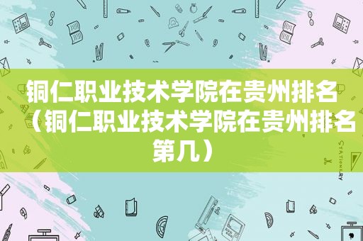 铜仁职业技术学院在贵州排名（铜仁职业技术学院在贵州排名第几）