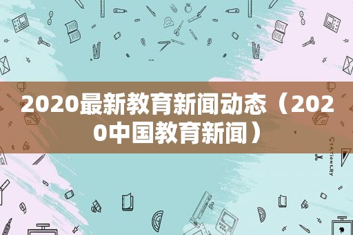 2020最新教育新闻动态（2020中国教育新闻）