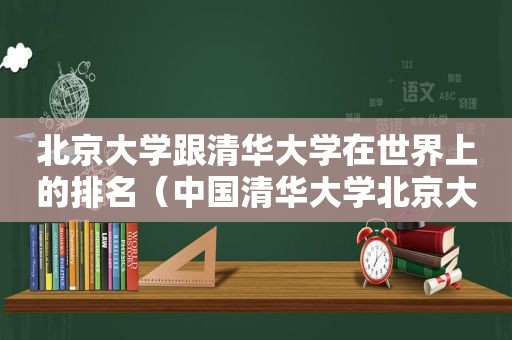 北京大学跟清华大学在世界上的排名（中国清华大学北京大学在全球排第几）