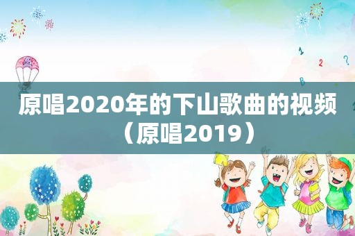 原唱2020年的下山歌曲的视频（原唱2019）