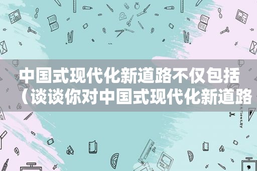 中国式现代化新道路不仅包括（谈谈你对中国式现代化新道路的认识?）