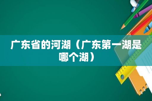 广东省的河湖（广东第一湖是哪个湖）