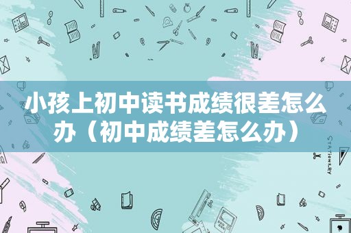 小孩上初中读书成绩很差怎么办（初中成绩差怎么办）