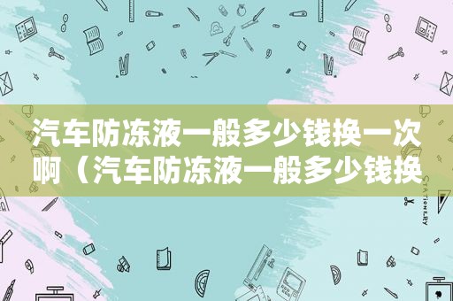 汽车防冻液一般多少钱换一次啊（汽车防冻液一般多少钱换一次好）