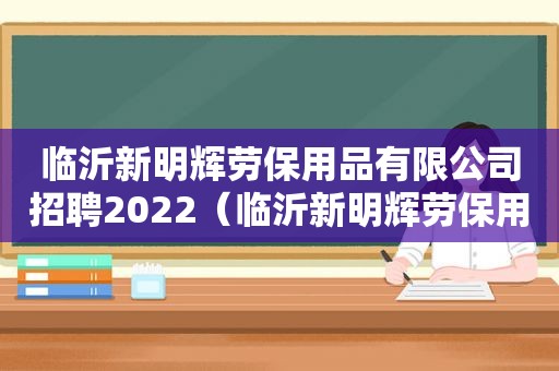 临沂新明辉劳保用品有限公司招聘2022（临沂新明辉劳保用品有限公司电话）