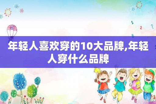 年轻人喜欢穿的10大品牌,年轻人穿什么品牌