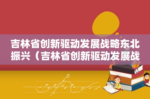 吉林省创新驱动发展战略东北振兴（吉林省创新驱动发展战略研究）