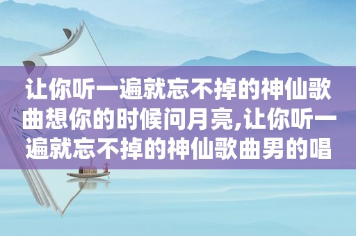 让你听一遍就忘不掉的神仙歌曲想你的时候问月亮,让你听一遍就忘不掉的神仙歌曲男的唱