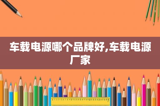 车载电源哪个品牌好,车载电源厂家