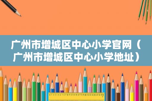 广州市增城区中心小学官网（广州市增城区中心小学地址）