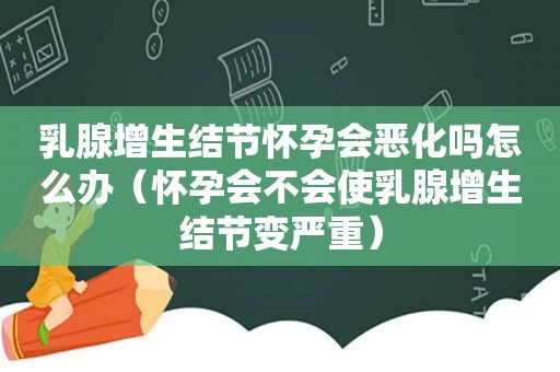 乳腺增生结节怀孕会恶化吗怎么办（怀孕会不会使乳腺增生结节变严重）