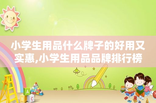 小学生用品什么牌子的好用又实惠,小学生用品品牌排行榜