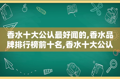 香水十大公认最好闻的,香水品牌排行榜前十名,香水十大公认最好闻的,香水品牌排行榜前十名有哪些