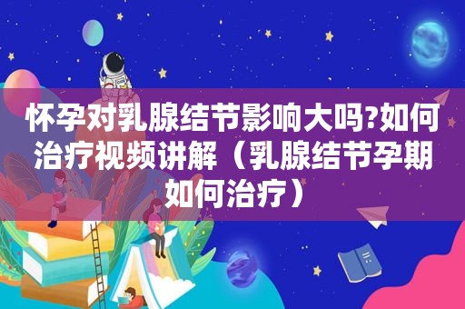 怀孕对乳腺结节影响大吗?如何治疗视频讲解（乳腺结节孕期如何治疗）