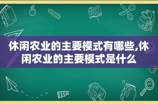 休闲农业的主要模式有哪些,休闲农业的主要模式是什么