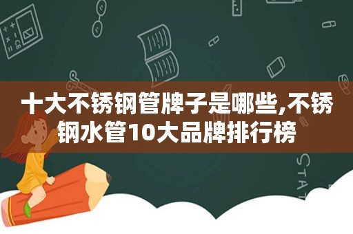 十大不锈钢管牌子是哪些,不锈钢水管10大品牌排行榜