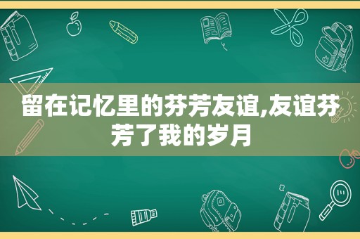 留在记忆里的芬芳友谊,友谊芬芳了我的岁月