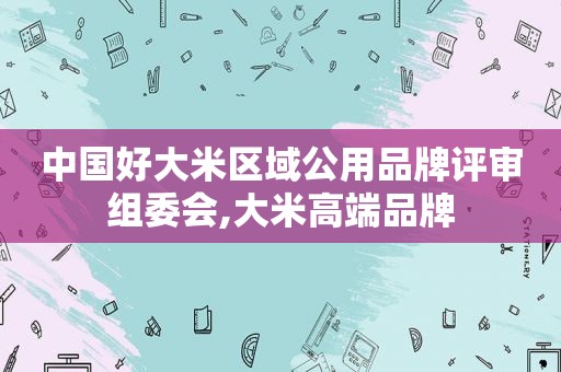 中国好大米区域公用品牌评审组委会,大米高端品牌