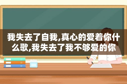 我失去了自我,真心的爱着你什么歌,我失去了我不够爱的你