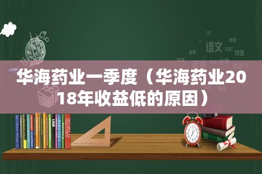 华海药业一季度（华海药业2018年收益低的原因）