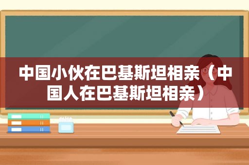 中国小伙在巴基斯坦相亲（中国人在巴基斯坦相亲）  第1张