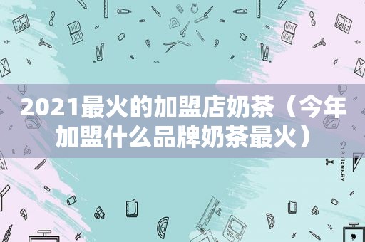 2021最火的加盟店奶茶（今年加盟什么品牌奶茶最火）