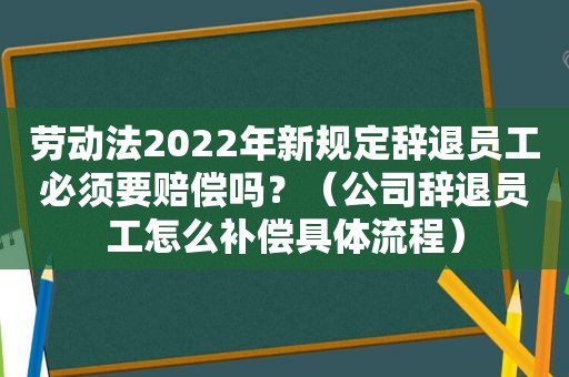 劳动法2022年新规定辞退员工必须要赔偿吗？（公司辞退员工怎么补偿具体流程）