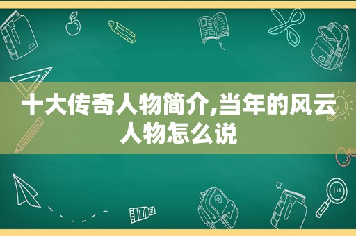 十大传奇人物简介,当年的风云人物怎么说