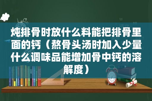 炖排骨时放什么料能把排骨里面的钙（熬骨头汤时加入少量什么调味品能增加骨中钙的溶解度）