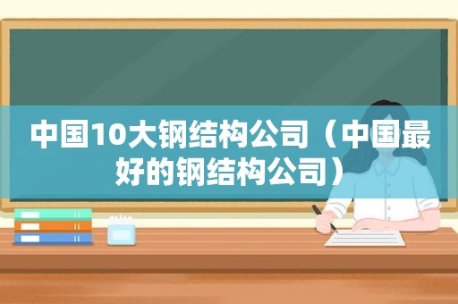 中国10大钢结构公司（中国最好的钢结构公司）