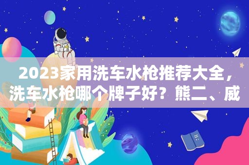 2023家用洗车水枪推荐大全，洗车水枪哪个牌子好？熊二、威克士、指南车、卡赫等热销型号选购指南（1月30更新）