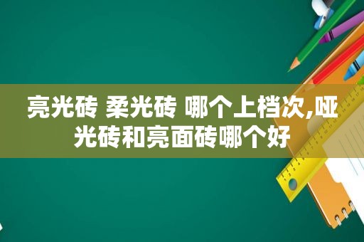 亮光砖 柔光砖 哪个上档次,哑光砖和亮面砖哪个好